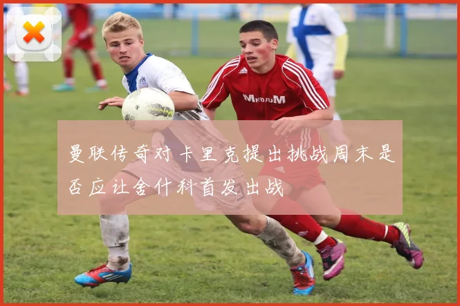 曼联传奇对卡里克提出挑战周末是否应让舍什科首发出战