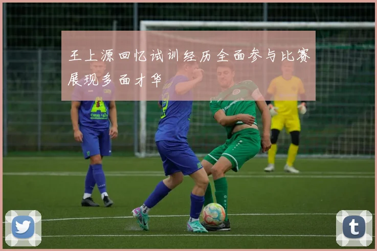 王上源回忆试训经历全面参与比赛展现多面才华
