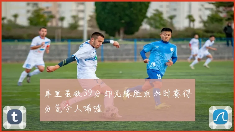 库里虽砍39分却无缘胜利加时赛得分荒令人唏嘘
