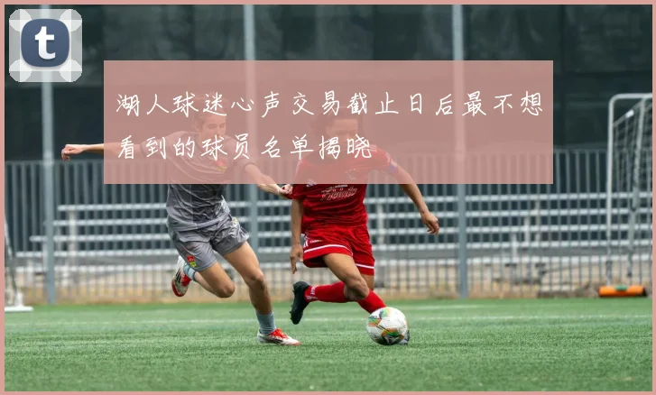 湖人球迷心声交易截止日后最不想看到的球员名单揭晓