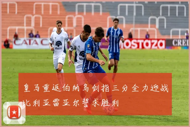 皇马重返伯纳乌剑指三分全力迎战比利亚雷亚尔誓求胜利