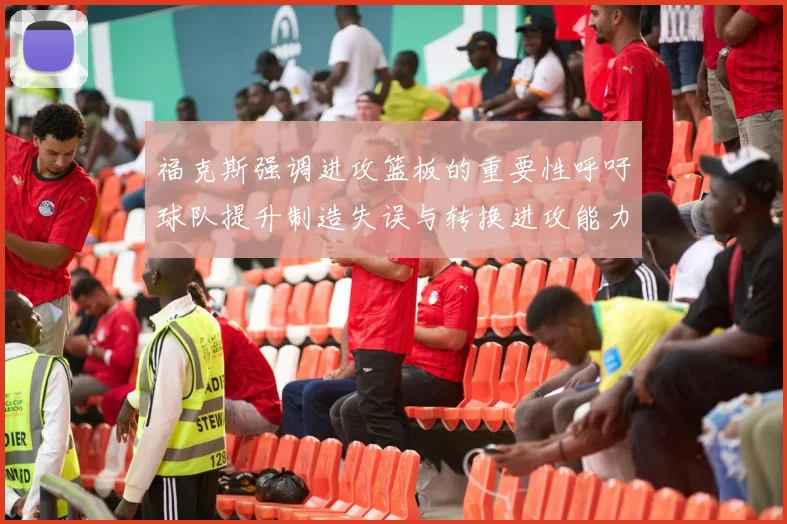 福克斯强调进攻篮板的重要性呼吁球队提升制造失误与转换进攻能力