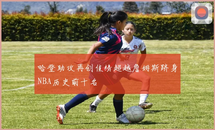 哈登助攻再创佳绩超越詹姆斯跻身NBA历史前十名