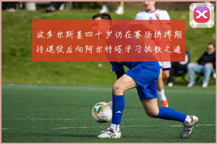 波多尔斯基四十岁仍在赛场拼搏期待退役后向阿尔特塔学习执教之道