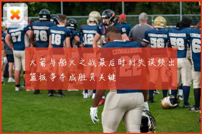 火箭与船火之战最后时刻失误频出篮板争夺成胜负关键