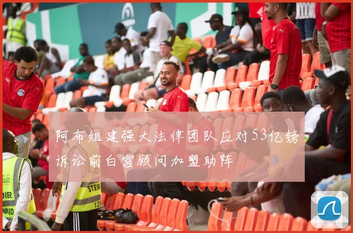 阿布组建强大法律团队应对53亿镑诉讼前白宫顾问加盟助阵