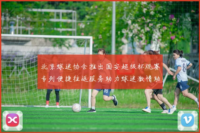 北京球迷协会推出国安超级杯观赛专列便捷往返服务助力球迷激情助阵