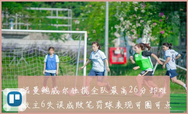诺曼鲍威尔独揽全队最高26分却难救主6失误成败笔罚球表现可圈可点