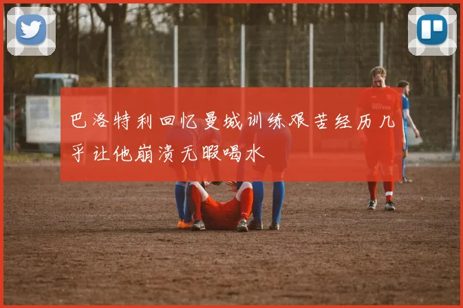 巴洛特利回忆曼城训练艰苦经历几乎让他崩溃无暇喝水