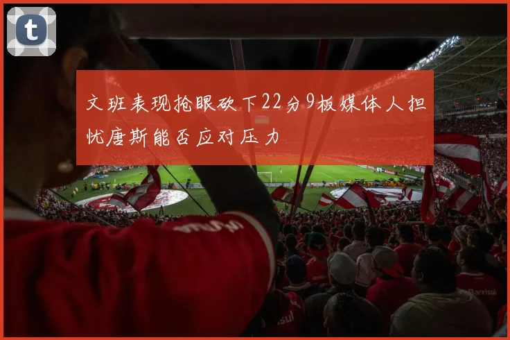 文班表现抢眼砍下22分9板媒体人担忧唐斯能否应对压力