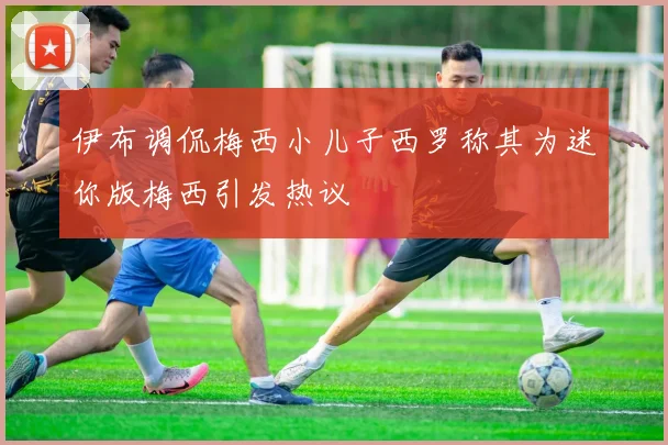 伊布调侃梅西小儿子西罗称其为迷你版梅西引发热议