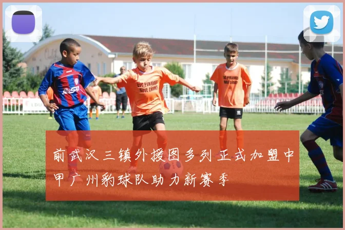 前武汉三镇外援图多列正式加盟中甲广州豹球队助力新赛季