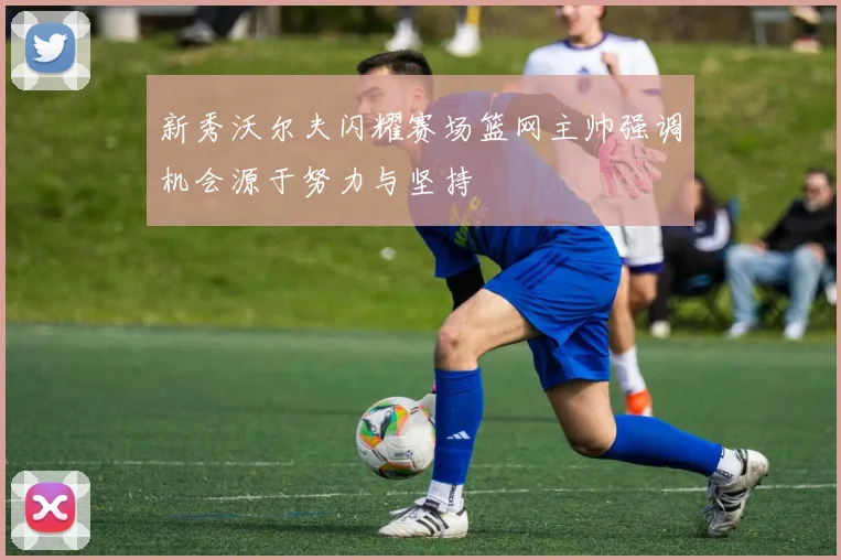 新秀沃尔夫闪耀赛场篮网主帅强调机会源于努力与坚持