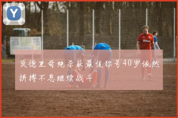 莫德里奇绝杀获最佳称号40岁依然拼搏不息继续战斗