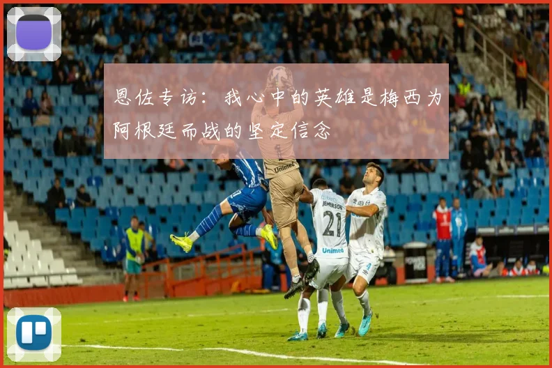 恩佐专访：我心中的英雄是梅西为阿根廷而战的坚定信念