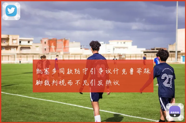 凯塞多同款防守引争议什克鲁莽踩脚裁判视而不见引发热议