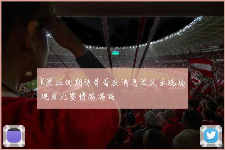 K图拉姆期待哥哥发消息因父亲现场观看比赛情感满满