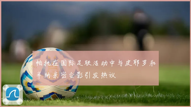 帕托在国际足联活动中与皮耶罗和辛纳亲密合影引发热议