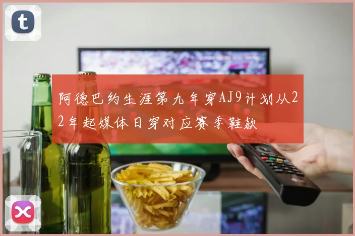 阿德巴约生涯第九年穿AJ9计划从22年起媒体日穿对应赛季鞋款