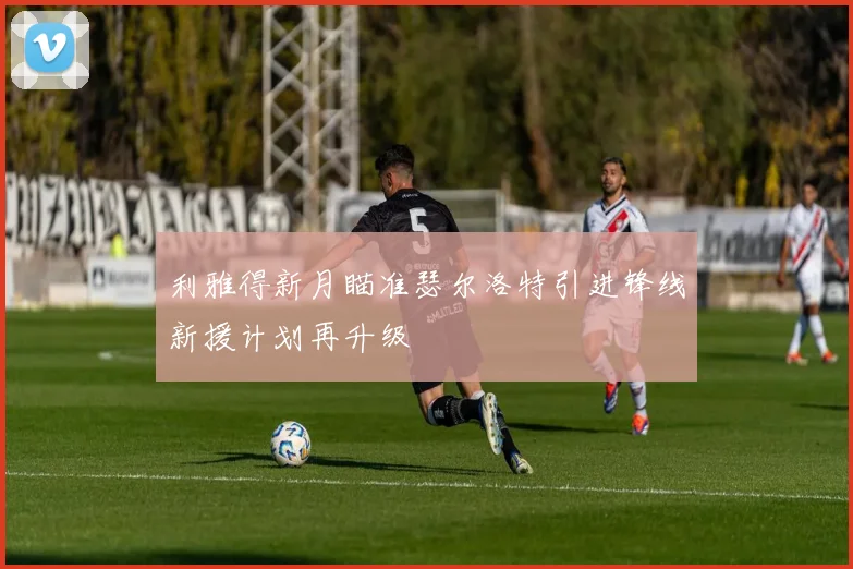 利雅得新月瞄准瑟尔洛特引进锋线新援计划再升级