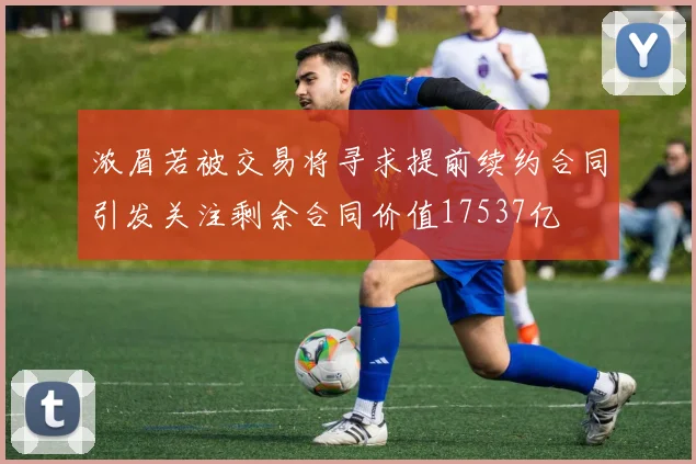 浓眉若被交易将寻求提前续约合同引发关注剩余合同价值17537亿