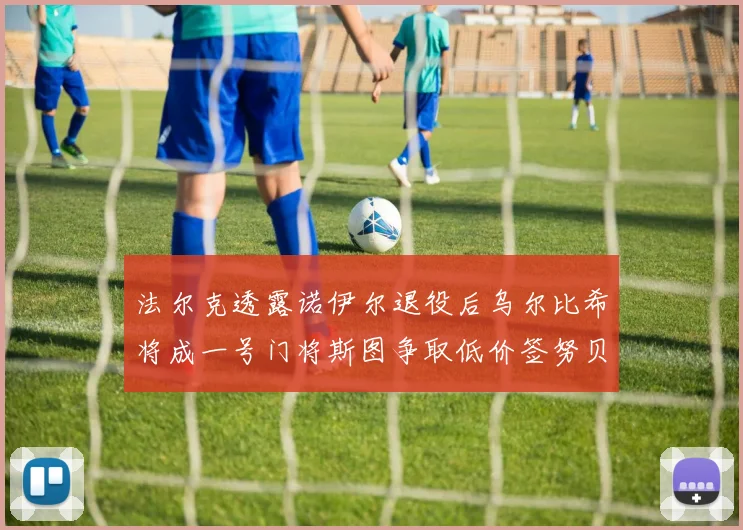 法尔克透露诺伊尔退役后乌尔比希将成一号门将斯图争取低价签努贝尔