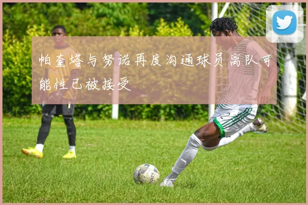 帕奎塔与努诺再度沟通球员离队可能性已被接受