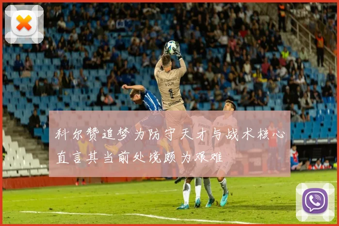 科尔赞追梦为防守天才与战术核心直言其当前处境颇为艰难