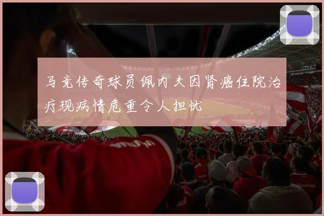 马竞传奇球员佩内夫因肾癌住院治疗现病情危重令人担忧