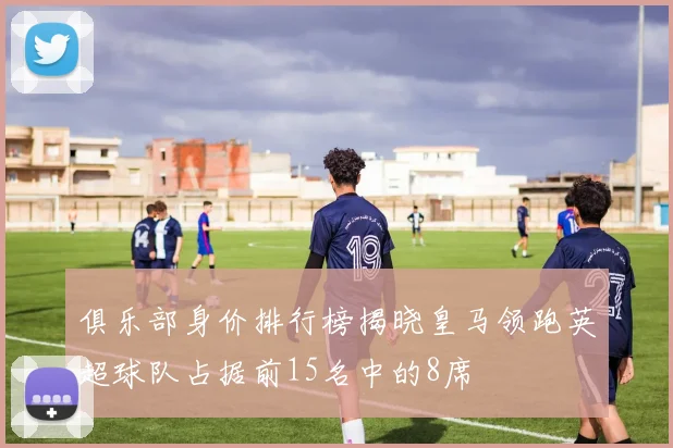 俱乐部身价排行榜揭晓皇马领跑英超球队占据前15名中的8席