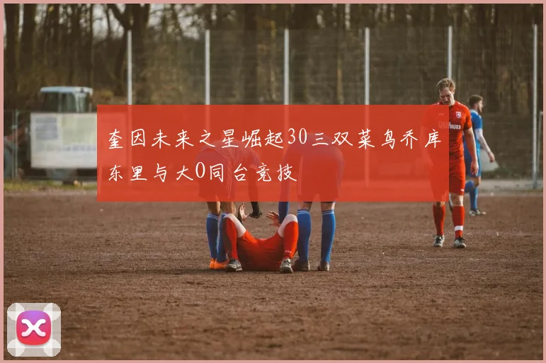 奎因未来之星崛起30三双菜鸟乔库东里与大O同台竞技