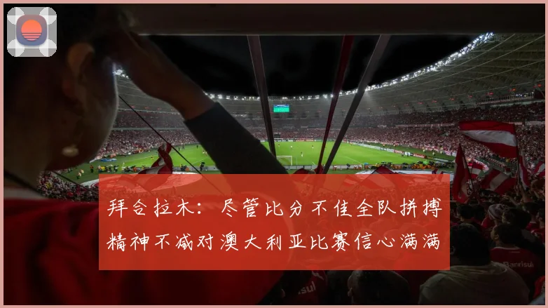 拜合拉木：尽管比分不佳全队拼搏精神不减对澳大利亚比赛信心满满期待进球