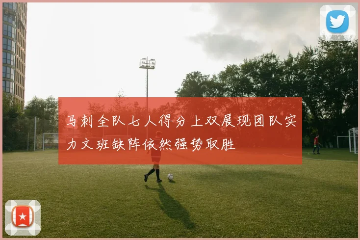 马刺全队七人得分上双展现团队实力文班缺阵依然强势取胜