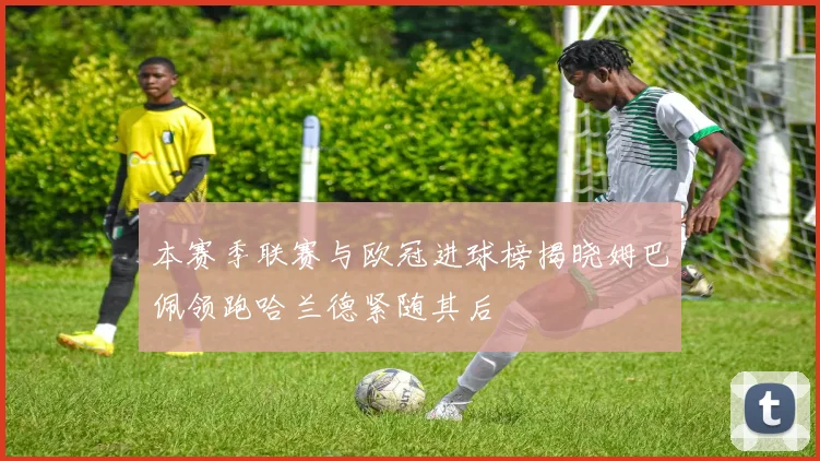 本赛季联赛与欧冠进球榜揭晓姆巴佩领跑哈兰德紧随其后