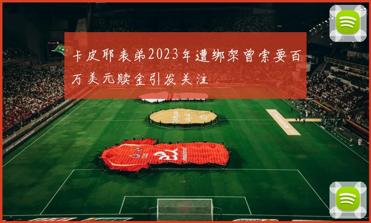 卡皮耶表弟2023年遭绑架曾索要百万美元赎金引发关注