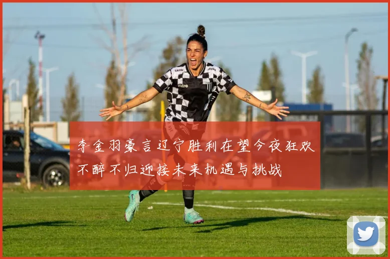 李金羽豪言辽宁胜利在望今夜狂欢不醉不归迎接未来机遇与挑战