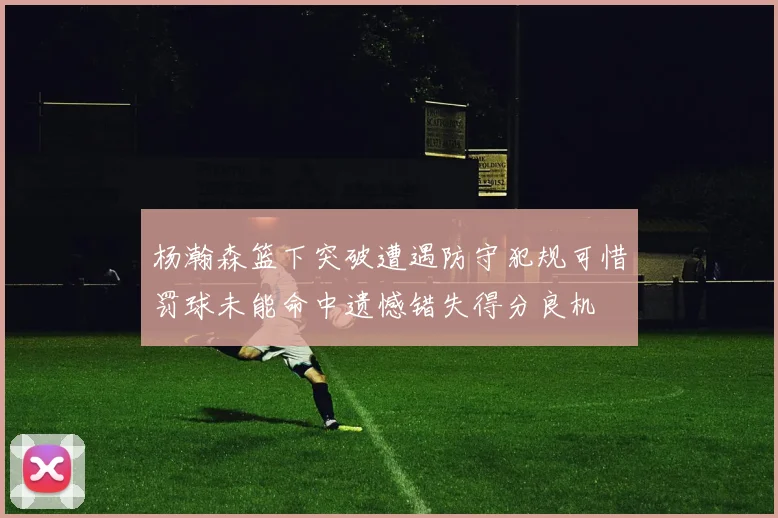 杨瀚森篮下突破遭遇防守犯规可惜罚球未能命中遗憾错失得分良机