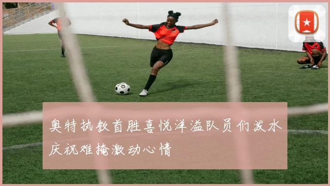 奥特执教首胜喜悦洋溢队员们泼水庆祝难掩激动心情