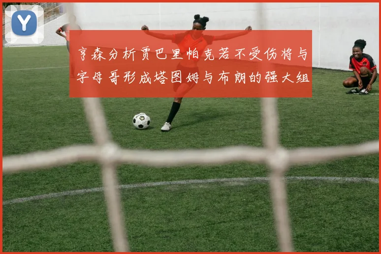 亨森分析贾巴里帕克若不受伤将与字母哥形成塔图姆与布朗的强大组合